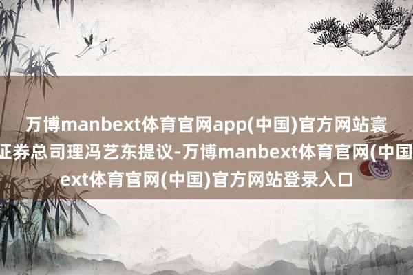 万博manbext体育官网app(中国)官方网站寰宇政协委员、中泰证券总司理冯艺东提议-万博manbext体育官网(中国)官方网站登录入口
