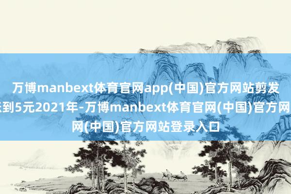 万博manbext体育官网app(中国)官方网站剪发收费圭臬涨到5元2021年-万博manbext体育官网(中国)官方网站登录入口