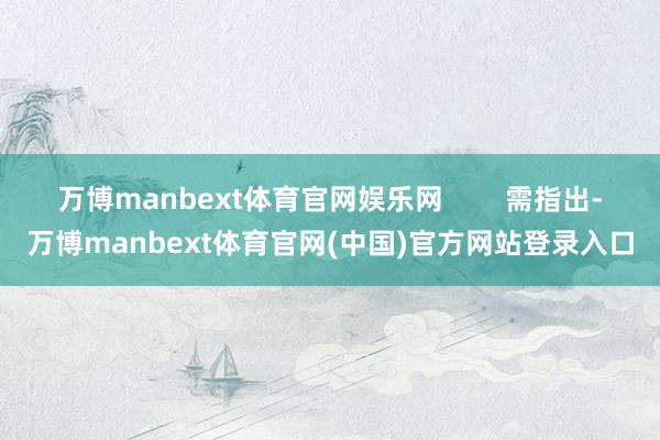 万博manbext体育官网娱乐网        需指出-万博manbext体育官网(中国)官方网站登录入口