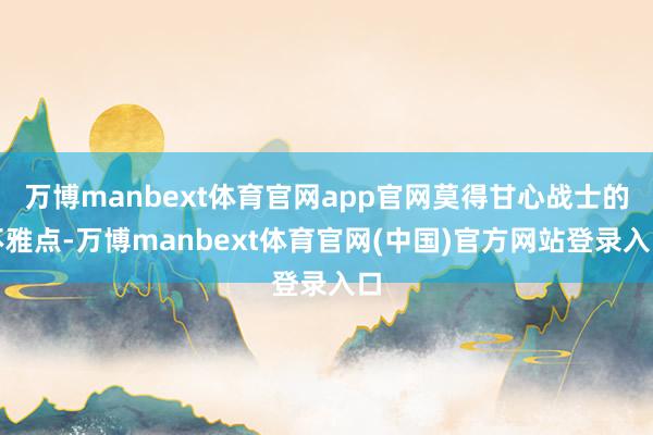 万博manbext体育官网app官网莫得甘心战士的不雅点-万博manbext体育官网(中国)官方网站登录入口