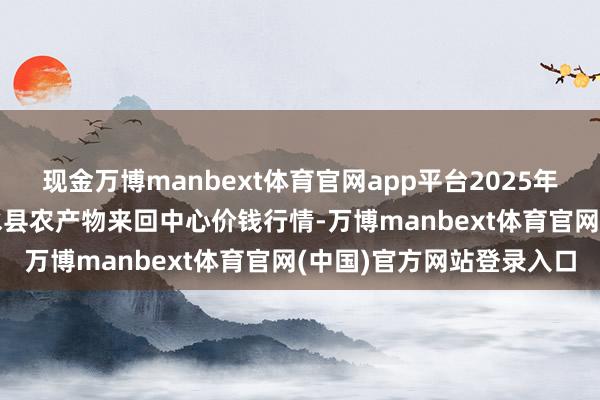 现金万博manbext体育官网app平台2025年3月10日四川广安市邻水县农产物来回中心价钱行情-万博manbext体育官网(中国)官方网站登录入口