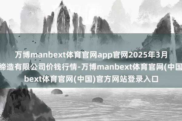 万博manbext体育官网app官网2025年3月10日嘉善绿洲市集缔造有限公司价钱行情-万博manbext体育官网(中国)官方网站登录入口