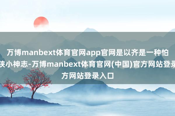 万博manbext体育官网app官网是以齐是一种怕惧和狭小神志-万博manbext体育官网(中国)官方网站登录入口