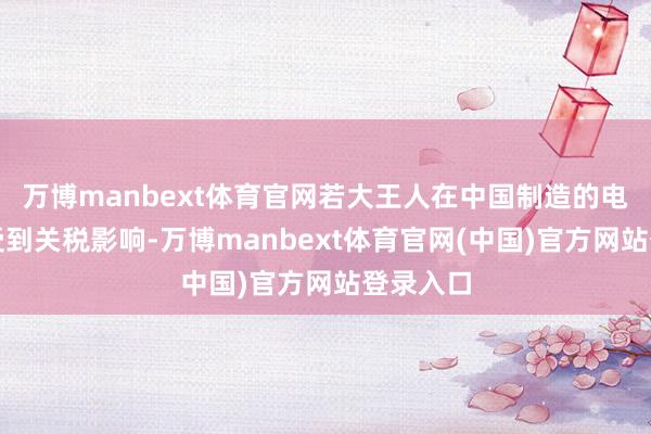 万博manbext体育官网若大王人在中国制造的电子家具受到关税影响-万博manbext体育官网(中国)官方网站登录入口