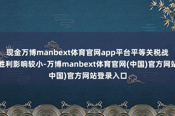 现金万博manbext体育官网app平台平等关税战略对公司胜利影响较小-万博manbext体育官网(中国)官方网站登录入口