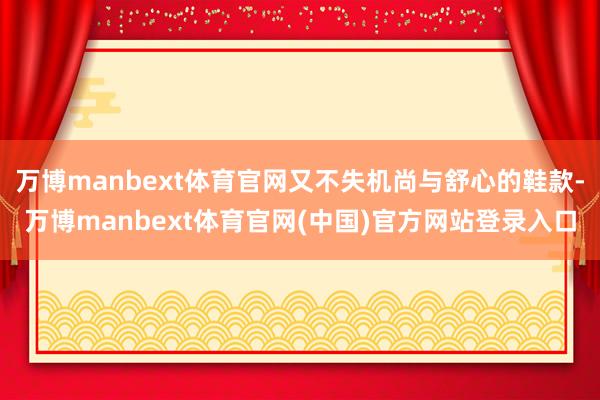 万博manbext体育官网又不失机尚与舒心的鞋款-万博manbext体育官网(中国)官方网站登录入口