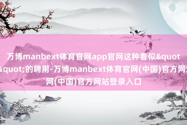 万博manbext体育官网app官网这种看似"奉公称职"的聘用-万博manbext体育官网(中国)官方网站登录入口
