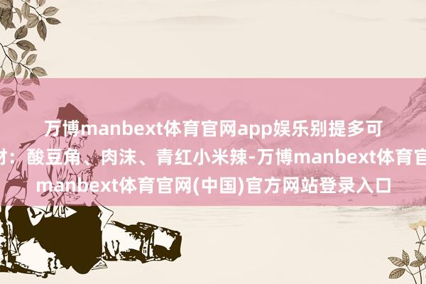 万博manbext体育官网app娱乐别提多可口了😋😋食材：酸豆角、肉沫、青红小米辣-万博manbext体育官网(中国)官方网站登录入口