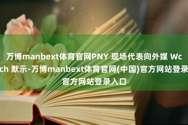 万博manbext体育官网PNY 现场代表向外媒 Wccftech 默示-万博manbext体育官网(中国)官方网站登录入口