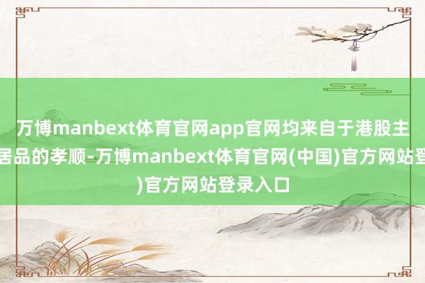万博manbext体育官网app官网均来自于港股主题基金居品的孝顺-万博manbext体育官网(中国)官方网站登录入口