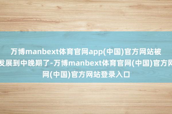 万博manbext体育官网app(中国)官方网站被查验出来就发展到中晚期了-万博manbext体育官网(中国)官方网站登录入口