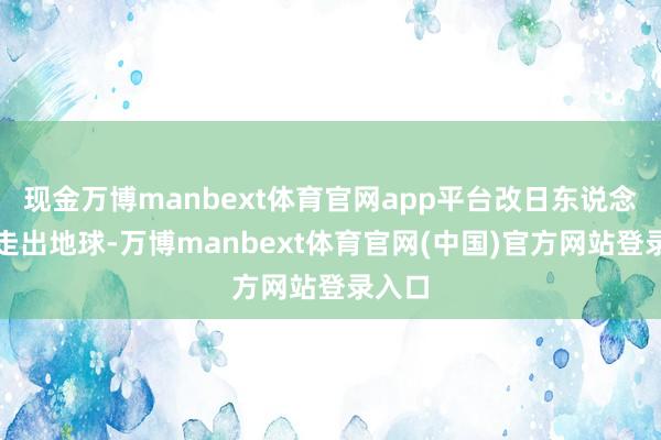 现金万博manbext体育官网app平台改日东说念主类走出地球-万博manbext体育官网(中国)官方网站登录入口