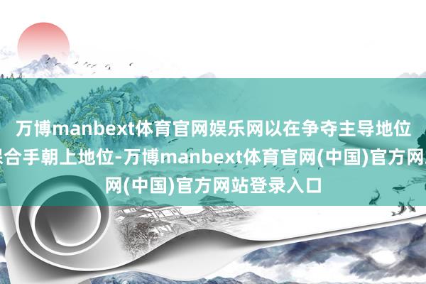 万博manbext体育官网娱乐网以在争夺主导地位的竞争中保合手朝上地位-万博manbext体育官网(中国)官方网站登录入口