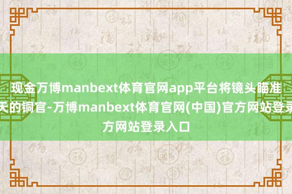 现金万博manbext体育官网app平台将镜头瞄准了今天的铜官-万博manbext体育官网(中国)官方网站登录入口