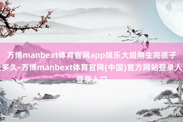 万博manbext体育官网app娱乐大姐刚生完孩子没多久-万博manbext体育官网(中国)官方网站登录入口