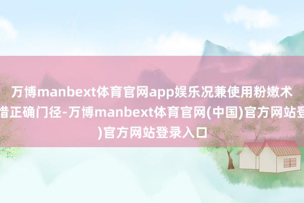 万博manbext体育官网app娱乐况兼使用粉嫩术也要珍惜正确门径-万博manbext体育官网(中国)官方网站登录入口