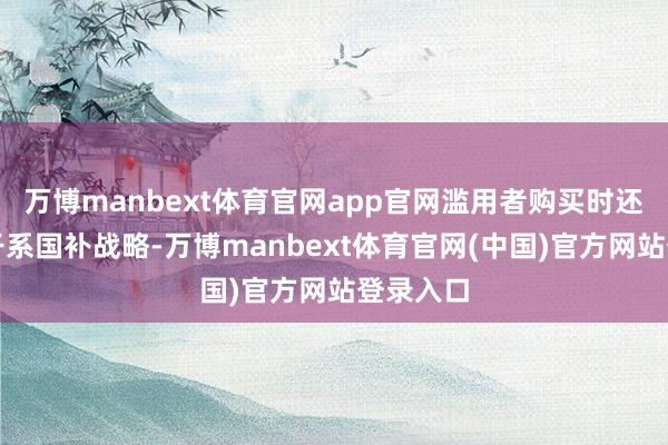 万博manbext体育官网app官网滥用者购买时还可近似干系国补战略-万博manbext体育官网(中国)官方网站登录入口