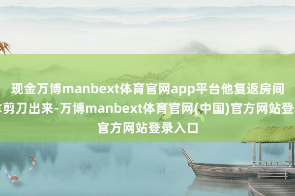 现金万博manbext体育官网app平台他复返房间准备拿剪刀出来-万博manbext体育官网(中国)官方网站登录入口