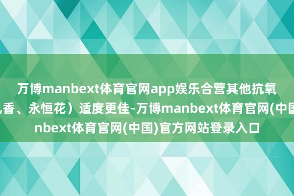 万博manbext体育官网app娱乐合营其他抗氧化精油（如玫瑰、乳香、永恒花）适度更佳-万博manbext体育官网(中国)官方网站登录入口