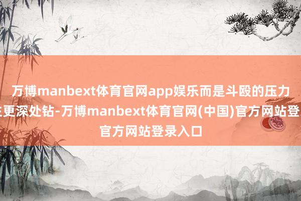 万博manbext体育官网app娱乐而是斗殴的压力启动往更深处钻-万博manbext体育官网(中国)官方网站登录入口