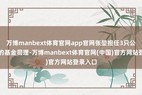 万博manbext体育官网app官网张堃担任3只公募基金的基金司理-万博manbext体育官网(中国)官方网站登录入口