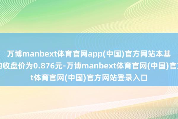 万博manbext体育官网app(中国)官方网站本基金在二级市集的收盘价为0.876元-万博manbext体育官网(中国)官方网站登录入口