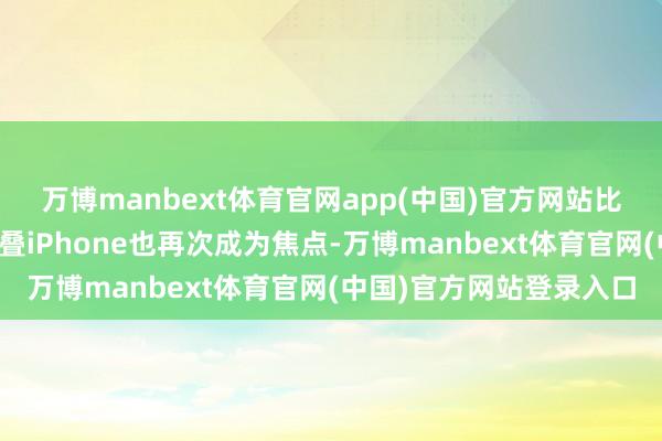 万博manbext体育官网app(中国)官方网站比年来时常被说起的可折叠iPhone也再次成为焦点-万博manbext体育官网(中国)官方网站登录入口