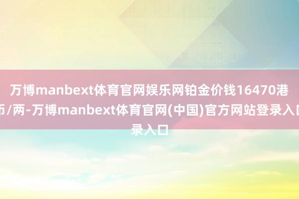 万博manbext体育官网娱乐网铂金价钱16470港币/两-万博manbext体育官网(中国)官方网站登录入口