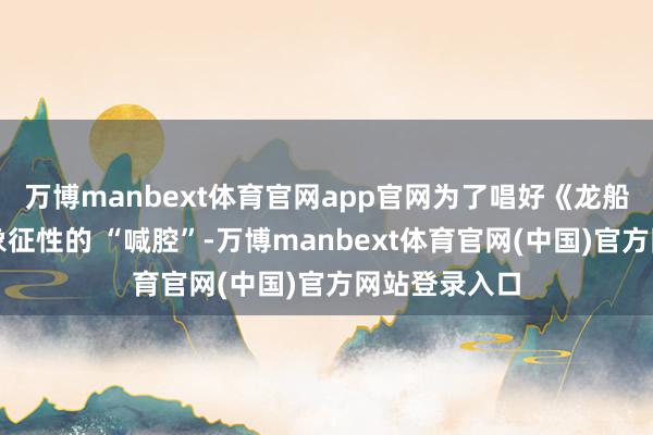 万博manbext体育官网app官网为了唱好《龙船调》里那声象征性的 “喊腔”-万博manbext体育官网(中国)官方网站登录入口