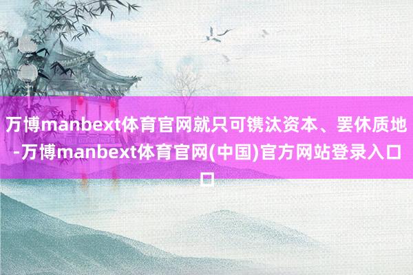 万博manbext体育官网就只可镌汰资本、罢休质地-万博manbext体育官网(中国)官方网站登录入口