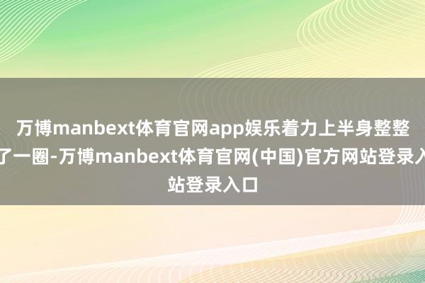 万博manbext体育官网app娱乐着力上半身整整宽了一圈-万博manbext体育官网(中国)官方网站登录入口