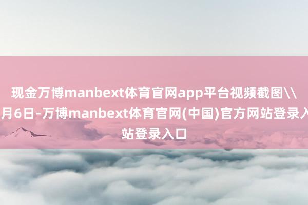 现金万博manbext体育官网app平台视频截图\n8月6日-万博manbext体育官网(中国)官方网站登录入口
