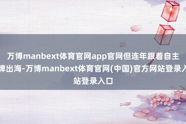 万博manbext体育官网app官网但连年跟着自主品牌出海-万博manbext体育官网(中国)官方网站登录入口