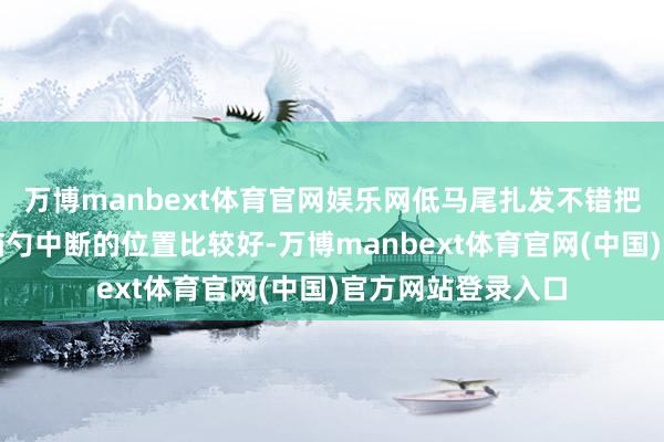 万博manbext体育官网娱乐网低马尾扎发不错把固定点开导在后脑勺中断的位置比较好-万博manbext体育官网(中国)官方网站登录入口