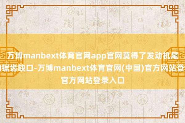 万博manbext体育官网app官网莫得了发动机尾喷口的锯齿缺口-万博manbext体育官网(中国)官方网站登录入口