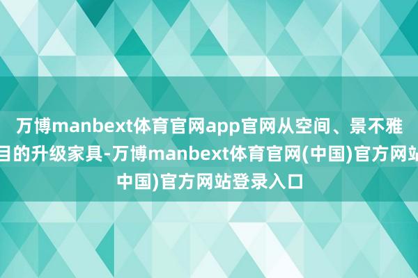 万博manbext体育官网app官网从空间、景不雅、配套全目的升级家具-万博manbext体育官网(中国)官方网站登录入口