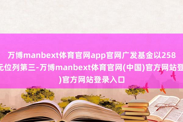 万博manbext体育官网app官网广发基金以258.22亿元位列第三-万博manbext体育官网(中国)官方网站登录入口