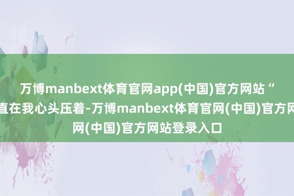 万博manbext体育官网app(中国)官方网站“这件事情一直在我心头压着-万博manbext体育官网(中国)官方网站登录入口