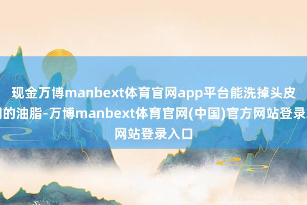 现金万博manbext体育官网app平台能洗掉头皮豪阔的油脂-万博manbext体育官网(中国)官方网站登录入口