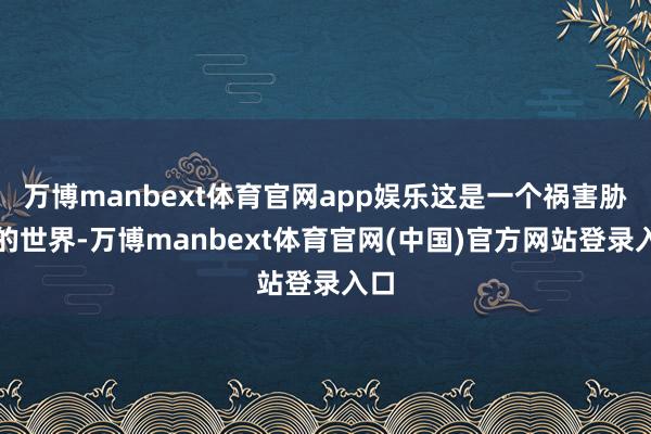 万博manbext体育官网app娱乐这是一个祸害胁制的世界-万博manbext体育官网(中国)官方网站登录入口
