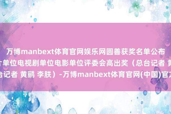 万博manbext体育官网娱乐网圆善获奖名单公布↓↓↓记录片单位动画片单位电视剧单位电影单位评委会高出奖（总台记者 黄鹂 李朕）-万博manbext体育官网(中国)官方网站登录入口