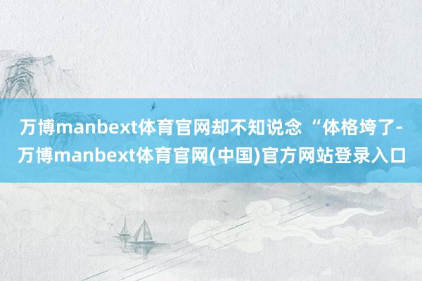 万博manbext体育官网却不知说念 “体格垮了-万博manbext体育官网(中国)官方网站登录入口