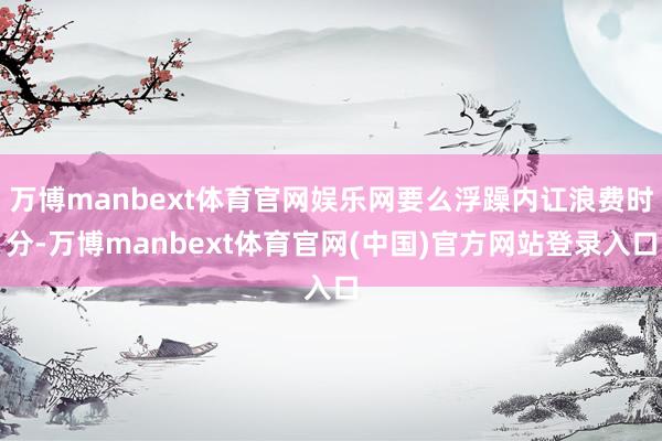 万博manbext体育官网娱乐网要么浮躁内讧浪费时分-万博manbext体育官网(中国)官方网站登录入口