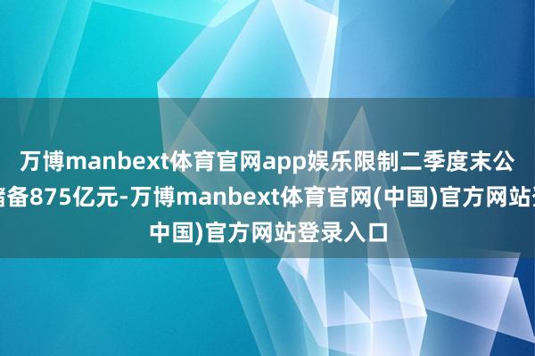 万博manbext体育官网app娱乐限制二季度末公司现款储备875亿元-万博manbext体育官网(中国)官方网站登录入口