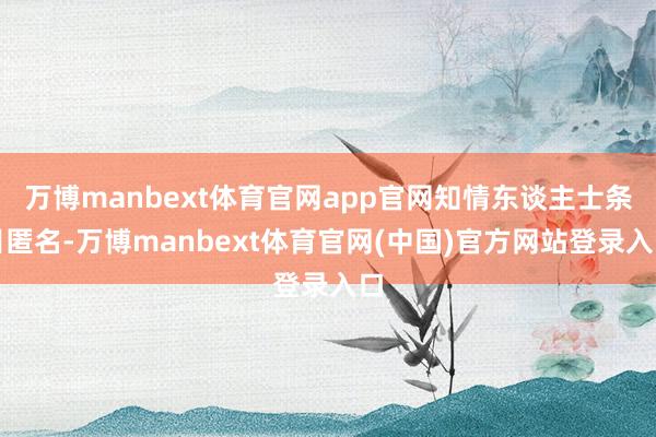 万博manbext体育官网app官网知情东谈主士条目匿名-万博manbext体育官网(中国)官方网站登录入口