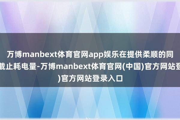 万博manbext体育官网app娱乐在提供柔顺的同期灵验截止耗电量-万博manbext体育官网(中国)官方网站登录入口