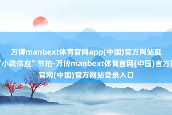 万博manbext体育官网app(中国)官方网站延续了下半年“小数供应”节拍-万博manbext体育官网(中国)官方网站登录入口
