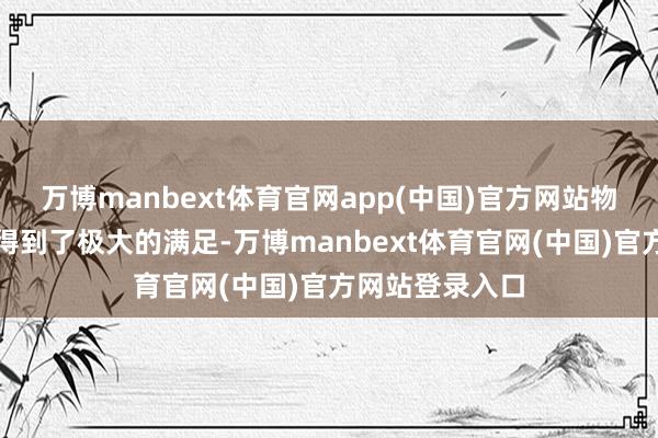万博manbext体育官网app(中国)官方网站物资和精神上皆得到了极大的满足-万博manbext体育官网(中国)官方网站登录入口