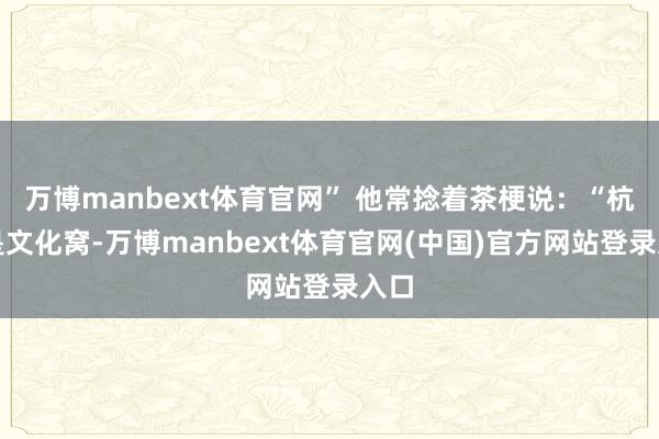 万博manbext体育官网” 他常捻着茶梗说：“杭州是文化窝-万博manbext体育官网(中国)官方网站登录入口