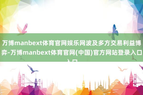 万博manbext体育官网娱乐网波及多方交易利益博弈-万博manbext体育官网(中国)官方网站登录入口